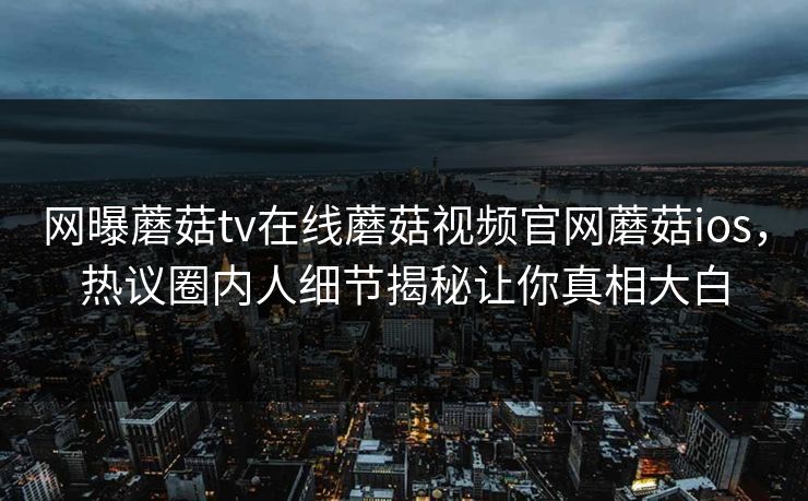 网曝蘑菇tv在线蘑菇视频官网蘑菇ios，热议圈内人细节揭秘让你真相大白