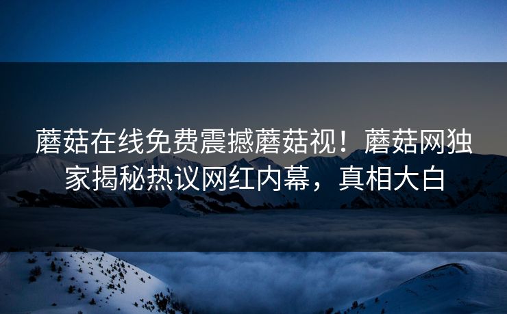 蘑菇在线免费震撼蘑菇视！蘑菇网独家揭秘热议网红内幕，真相大白