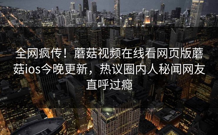 全网疯传！蘑菇视频在线看网页版蘑菇ios今晚更新，热议圈内人秘闻网友直呼过瘾