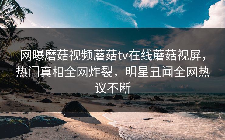 网曝磨菇视频蘑菇tv在线蘑菇视屏，热门真相全网炸裂，明星丑闻全网热议不断