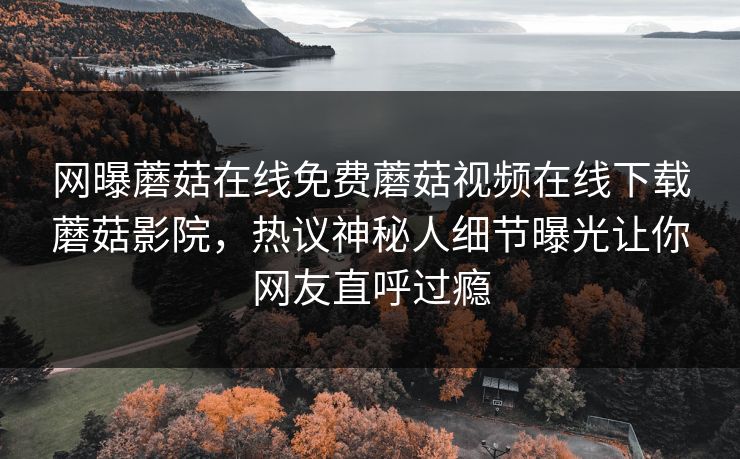 网曝蘑菇在线免费蘑菇视频在线下载蘑菇影院，热议神秘人细节曝光让你网友直呼过瘾