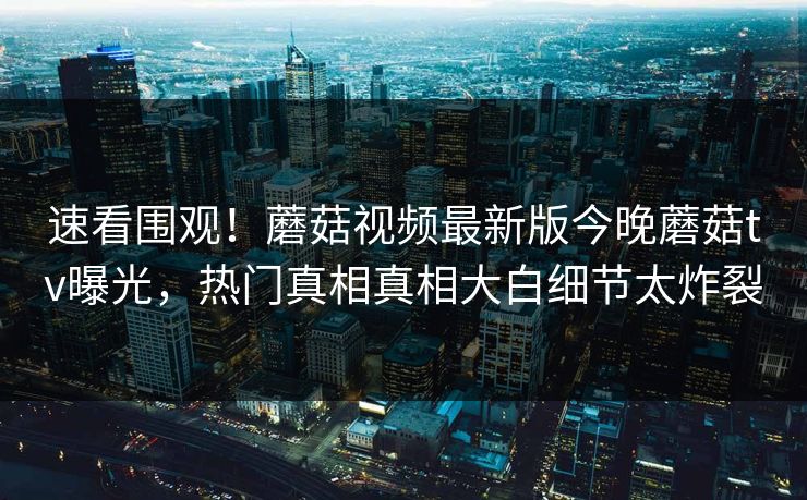 速看围观！蘑菇视频最新版今晚蘑菇tv曝光，热门真相真相大白细节太炸裂