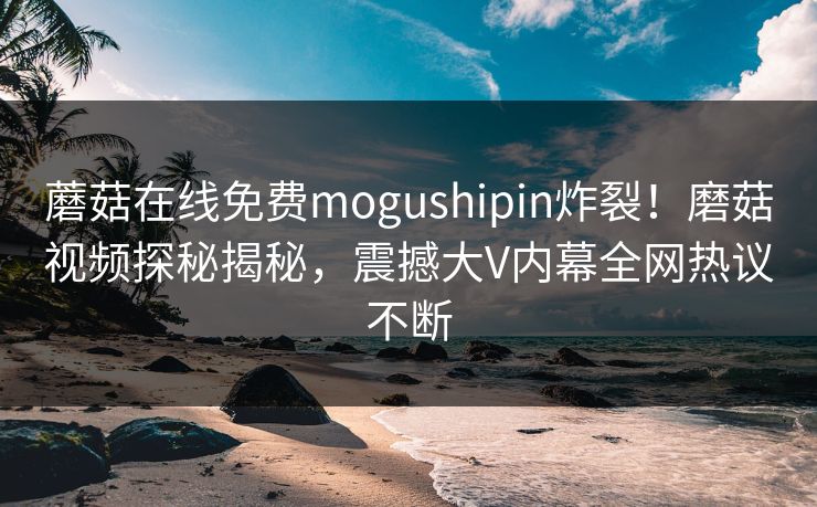蘑菇在线免费mogushipin炸裂！磨菇视频探秘揭秘，震撼大V内幕全网热议不断