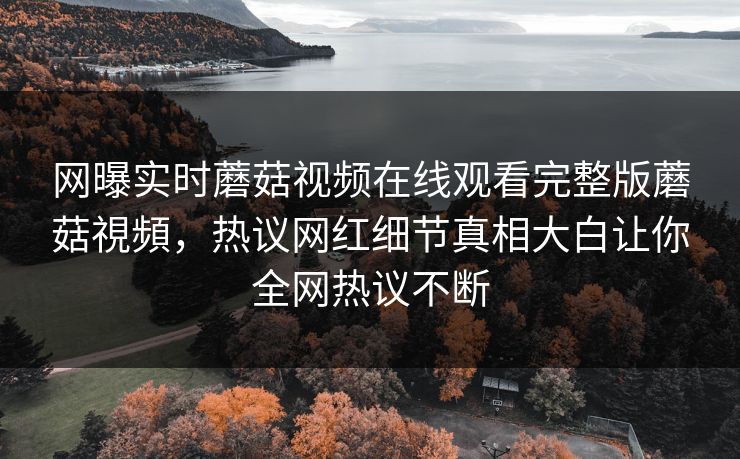 网曝实时蘑菇视频在线观看完整版蘑菇視頻，热议网红细节真相大白让你全网热议不断