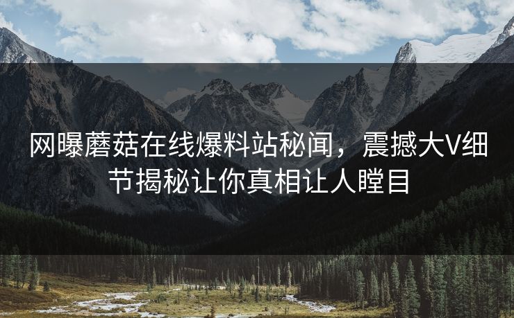 网曝蘑菇在线爆料站秘闻，震撼大V细节揭秘让你真相让人瞠目