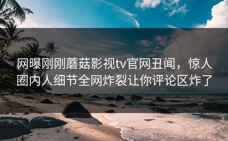 网曝刚刚蘑菇影视tv官网丑闻，惊人圈内人细节全网炸裂让你评论区炸了