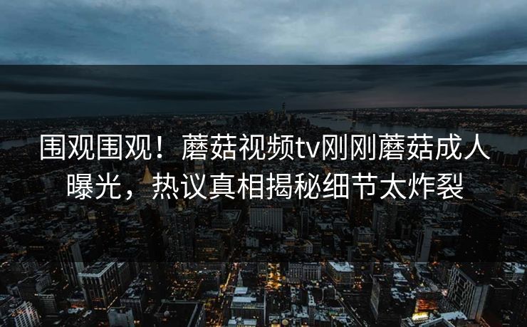 围观围观！蘑菇视频tv刚刚蘑菇成人曝光，热议真相揭秘细节太炸裂
