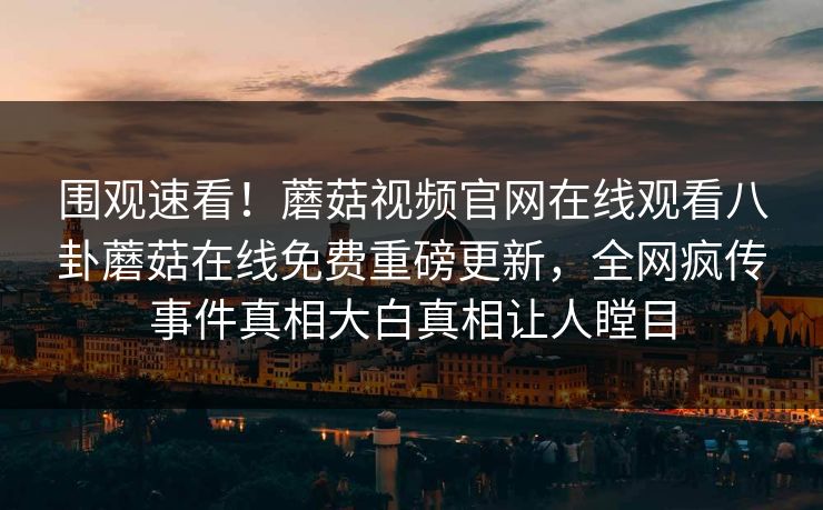 围观速看！蘑菇视频官网在线观看八卦蘑菇在线免费重磅更新，全网疯传事件真相大白真相让人瞠目