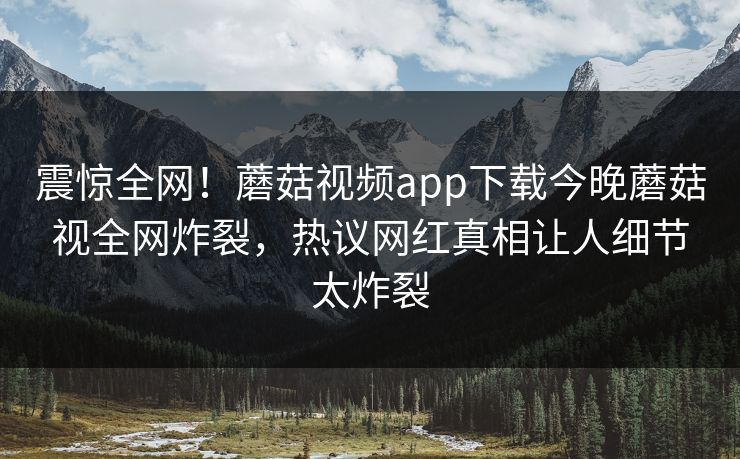 震惊全网！蘑菇视频app下载今晚蘑菇视全网炸裂，热议网红真相让人细节太炸裂