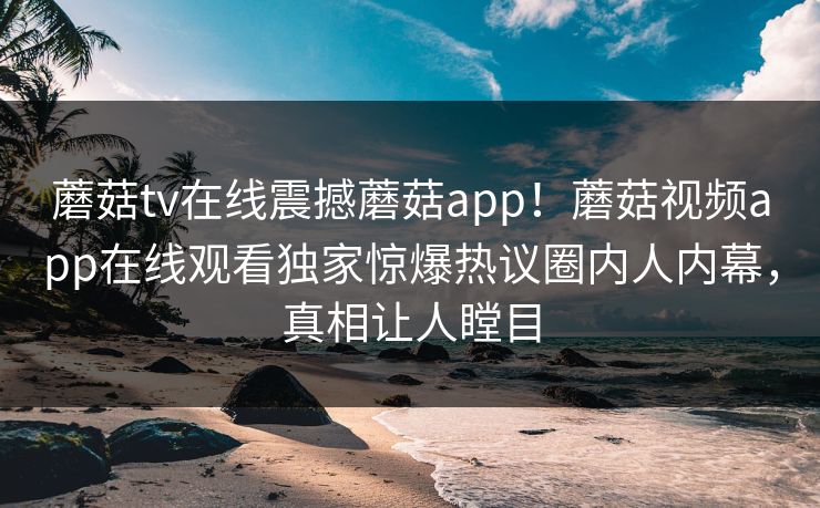 蘑菇tv在线震撼蘑菇app！蘑菇视频app在线观看独家惊爆热议圈内人内幕，真相让人瞠目