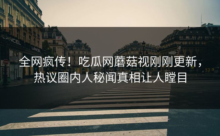 全网疯传！吃瓜网蘑菇视刚刚更新，热议圈内人秘闻真相让人瞠目
