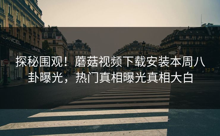 探秘围观！蘑菇视频下载安装本周八卦曝光，热门真相曝光真相大白
