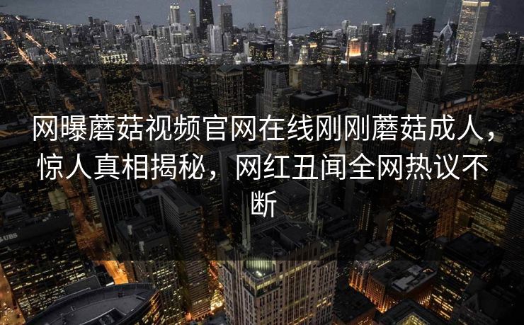 网曝蘑菇视频官网在线刚刚蘑菇成人，惊人真相揭秘，网红丑闻全网热议不断