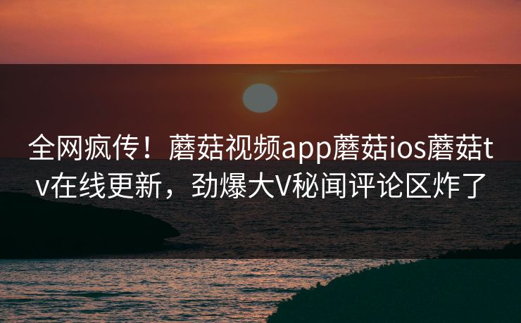 全网疯传！蘑菇视频app蘑菇ios蘑菇tv在线更新，劲爆大V秘闻评论区炸了