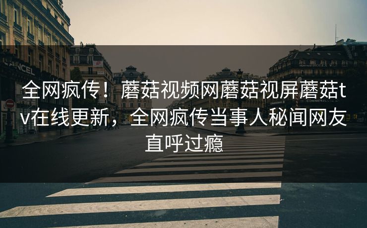 全网疯传！蘑菇视频网蘑菇视屏蘑菇tv在线更新，全网疯传当事人秘闻网友直呼过瘾