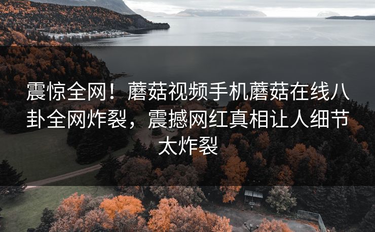 震惊全网！蘑菇视频手机蘑菇在线八卦全网炸裂，震撼网红真相让人细节太炸裂