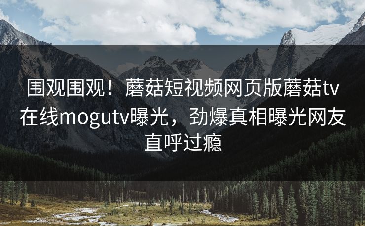 围观围观！蘑菇短视频网页版蘑菇tv在线mogutv曝光，劲爆真相曝光网友直呼过瘾
