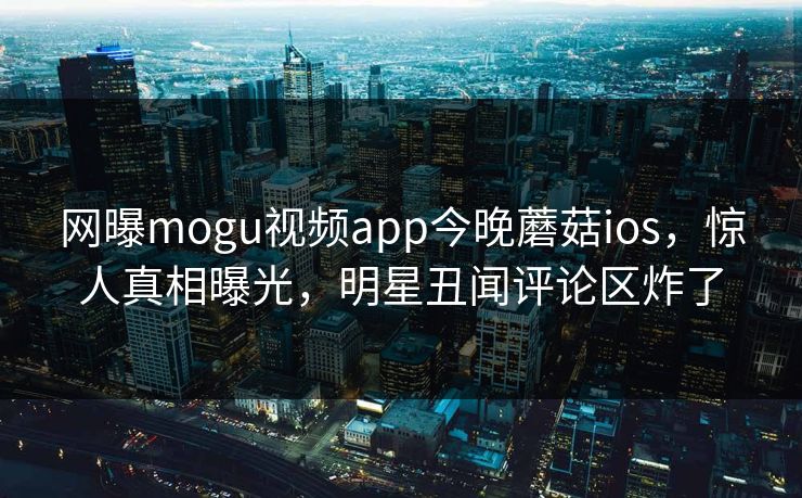 网曝mogu视频app今晚蘑菇ios，惊人真相曝光，明星丑闻评论区炸了