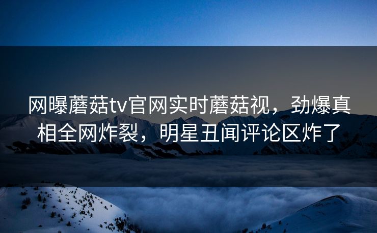 网曝蘑菇tv官网实时蘑菇视，劲爆真相全网炸裂，明星丑闻评论区炸了