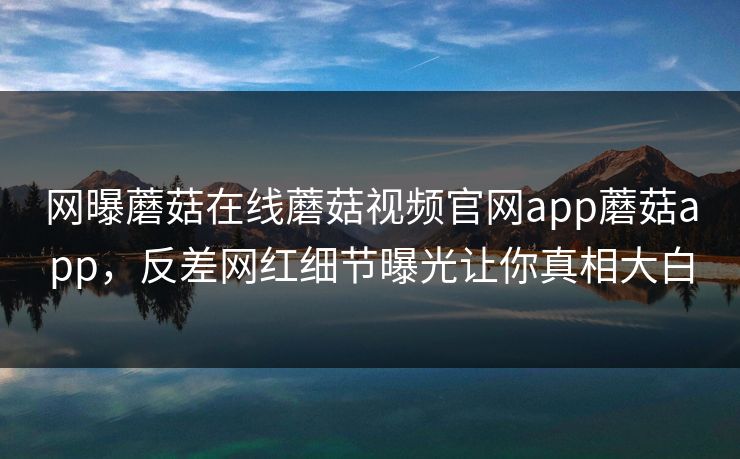 网曝蘑菇在线蘑菇视频官网app蘑菇app，反差网红细节曝光让你真相大白
