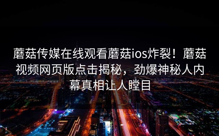 蘑菇传媒在线观看蘑菇ios炸裂！蘑菇视频网页版点击揭秘，劲爆神秘人内幕真相让人瞠目