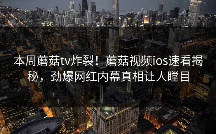 本周蘑菇tv炸裂！蘑菇视频ios速看揭秘，劲爆网红内幕真相让人瞠目