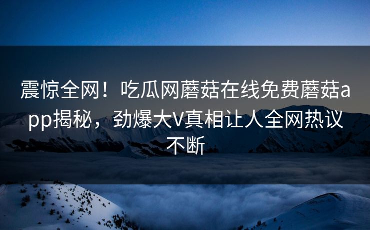 震惊全网！吃瓜网蘑菇在线免费蘑菇app揭秘，劲爆大V真相让人全网热议不断