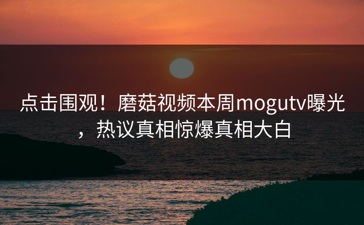 点击围观！磨菇视频本周mogutv曝光，热议真相惊爆真相大白