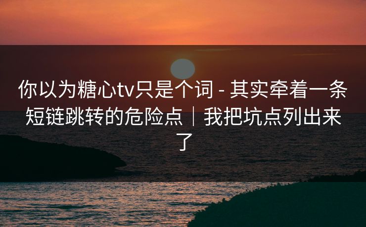 你以为糖心tv只是个词 - 其实牵着一条短链跳转的危险点|我把坑点列出来了