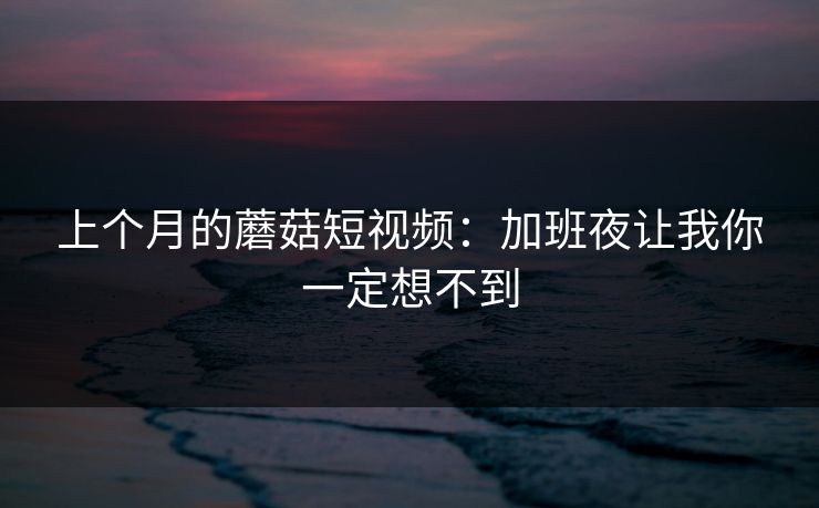 上个月的蘑菇短视频：加班夜让我你一定想不到
