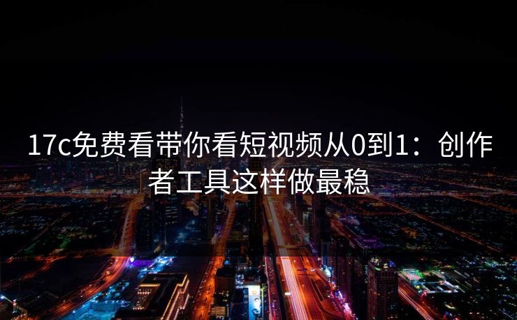 17c免费看带你看短视频从0到1：创作者工具这样做最稳