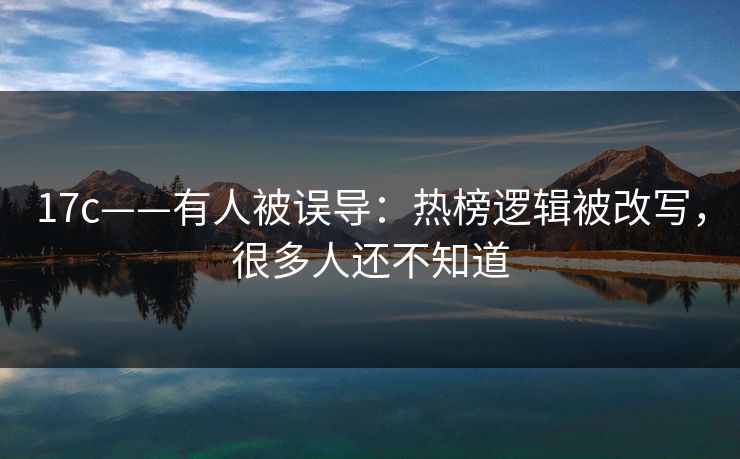 17c——有人被误导：热榜逻辑被改写，很多人还不知道